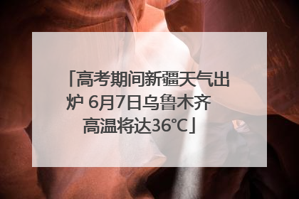 高考期间新疆天气出炉 6月7日乌鲁木齐高温将达36℃