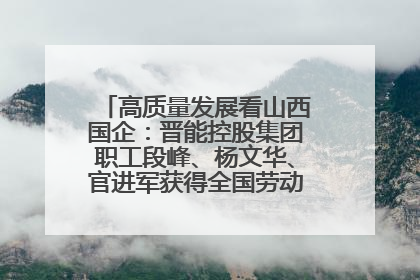 高质量发展看山西国企：晋能控股集团职工段峰、杨文华、官进军获得全国劳动模范荣誉称号