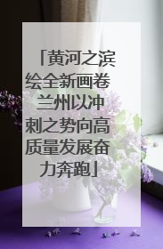 黄河之滨绘全新画卷 兰州以冲刺之势向高质量发展奋力奔跑