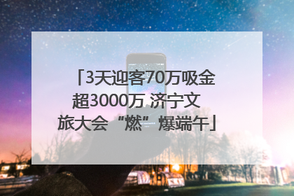 3天迎客70万吸金超3000万 济宁文旅大会“燃”爆端午