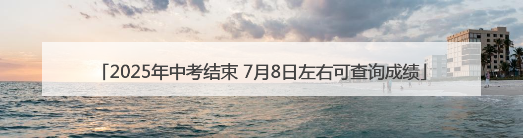 2025年中考结束 7月8日左右可查询成绩