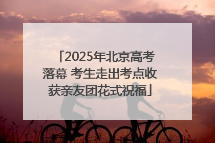 2025年北京高考落幕 考生走出考点收获亲友团花式祝福