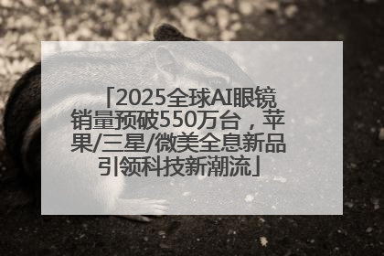 2025全球AI眼镜销量预破550万台，苹果/三星/微美全息新品引领科技新潮流