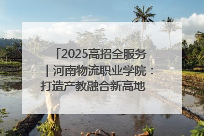 2025高招全服务｜河南物流职业学院：打造产教融合新高地 推动高质量快速发展