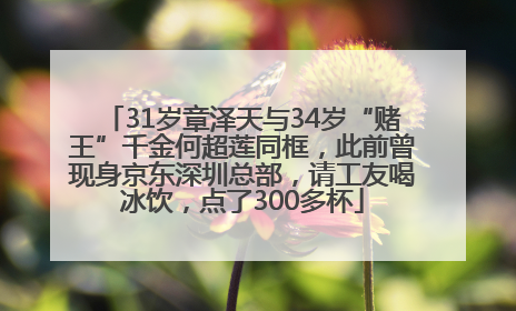 31岁章泽天与34岁“赌王”千金何超莲同框，此前曾现身京东深圳总部，请工友喝冰饮，点了300多杯