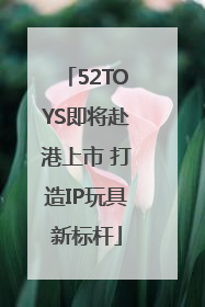 52TOYS即将赴港上市 打造IP玩具新标杆