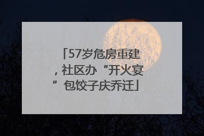 57岁危房重建，社区办“开火宴”包饺子庆乔迁