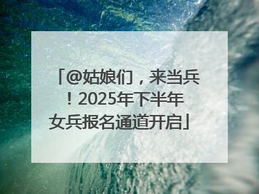 @姑娘们，来当兵！2025年下半年女兵报名通道开启